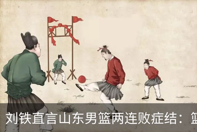 刘铁直言山东男篮两连败症结：篮板不拼、进攻分工不清